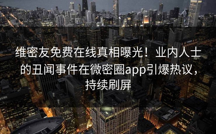 维密友免费在线真相曝光！业内人士的丑闻事件在微密圈app引爆热议，持续刷屏