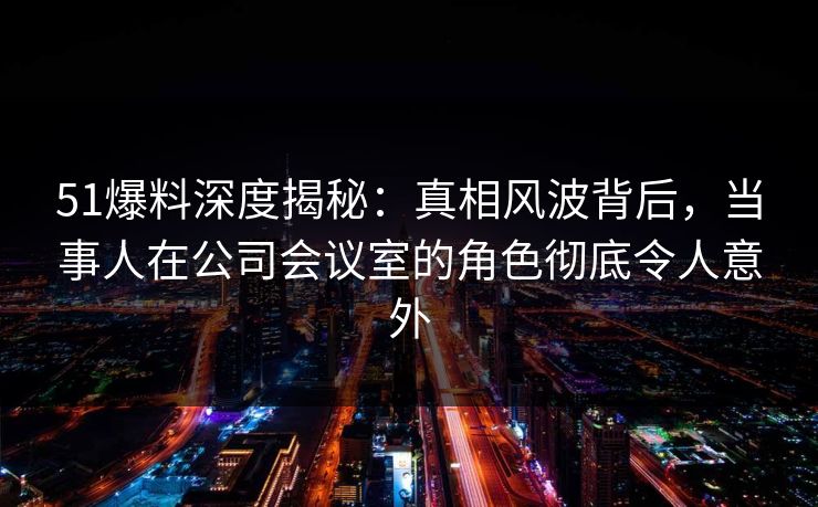 51爆料深度揭秘：真相风波背后，当事人在公司会议室的角色彻底令人意外
