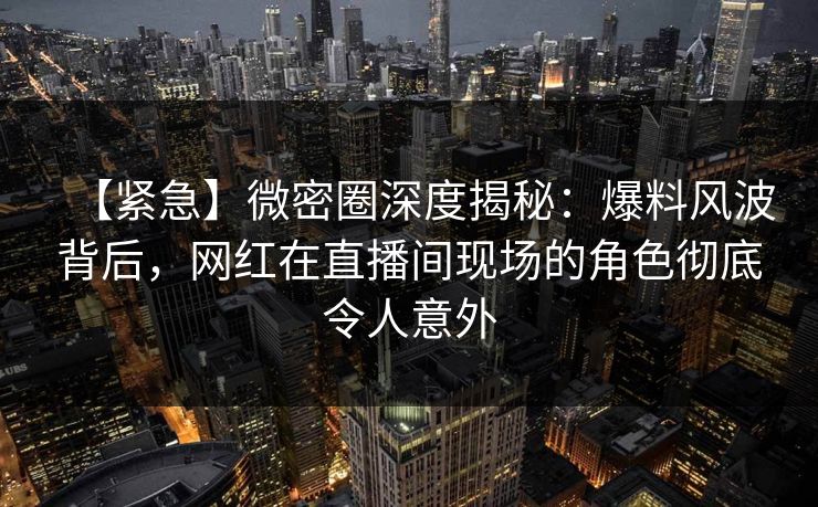 【紧急】微密圈深度揭秘：爆料风波背后，网红在直播间现场的角色彻底令人意外