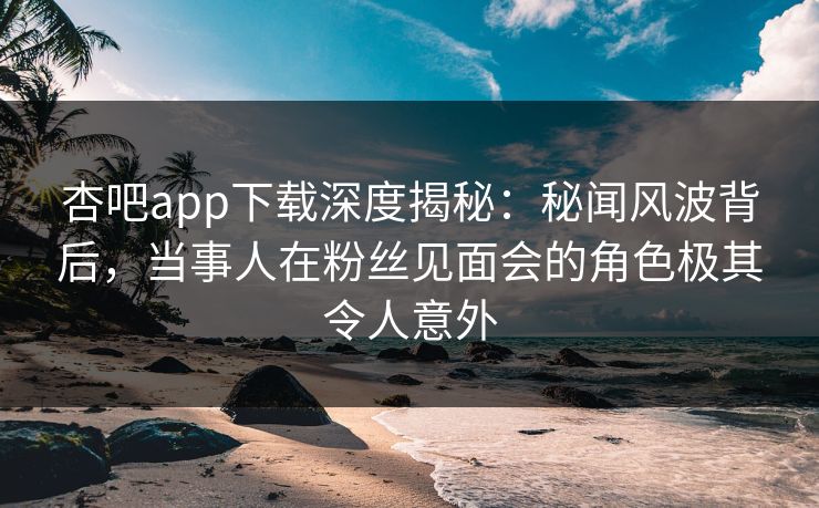 杏吧app下载深度揭秘：秘闻风波背后，当事人在粉丝见面会的角色极其令人意外