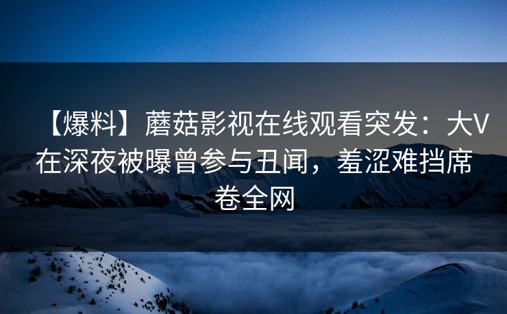 【爆料】蘑菇影视在线观看突发：大V在深夜被曝曾参与丑闻，羞涩难挡席卷全网