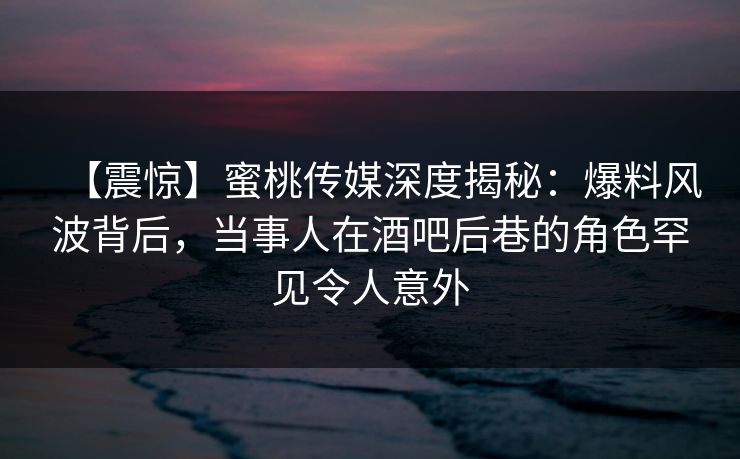 【震惊】蜜桃传媒深度揭秘：爆料风波背后，当事人在酒吧后巷的角色罕见令人意外
