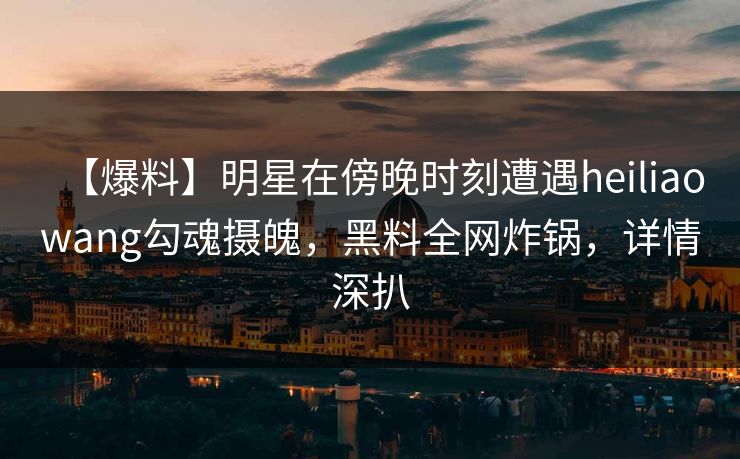 【爆料】明星在傍晚时刻遭遇heiliaowang勾魂摄魄，黑料全网炸锅，详情深扒