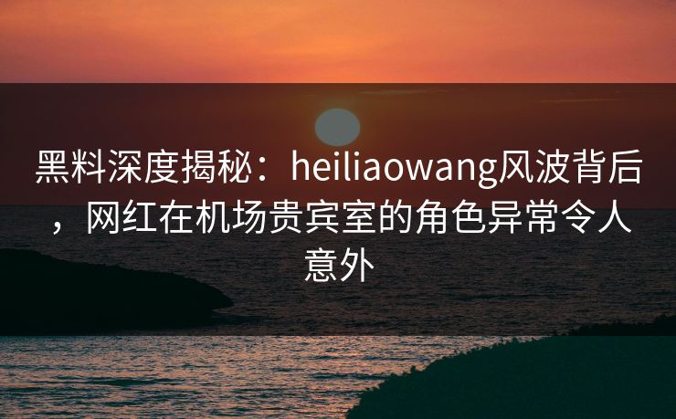 黑料深度揭秘：heiliaowang风波背后，网红在机场贵宾室的角色异常令人意外