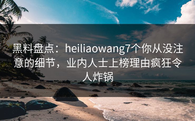 黑料盘点：heiliaowang7个你从没注意的细节，业内人士上榜理由疯狂令人炸锅