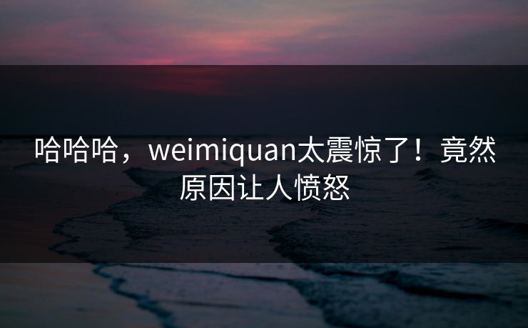 哈哈哈，weimiquan太震惊了！竟然原因让人愤怒