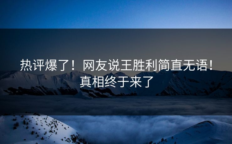 热评爆了！网友说王胜利简直无语！真相终于来了