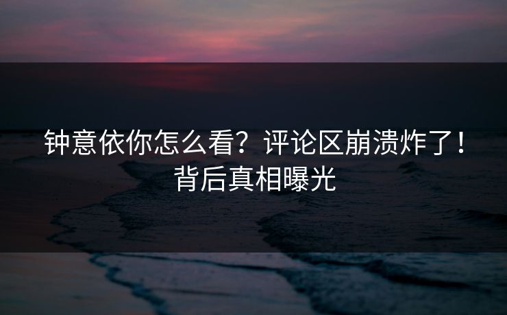 钟意依你怎么看？评论区崩溃炸了！背后真相曝光