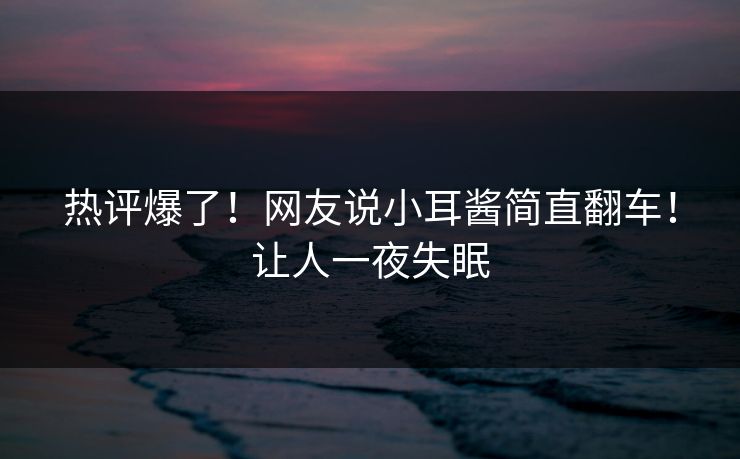 热评爆了！网友说小耳酱简直翻车！让人一夜失眠