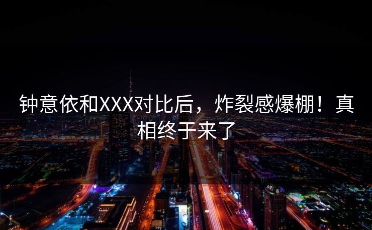 钟意依和XXX对比后，炸裂感爆棚！真相终于来了