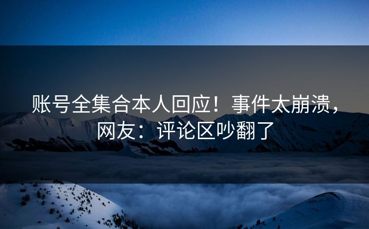 账号全集合本人回应！事件太崩溃，网友：评论区吵翻了