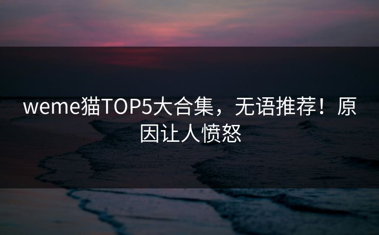 weme猫TOP5大合集，无语推荐！原因让人愤怒