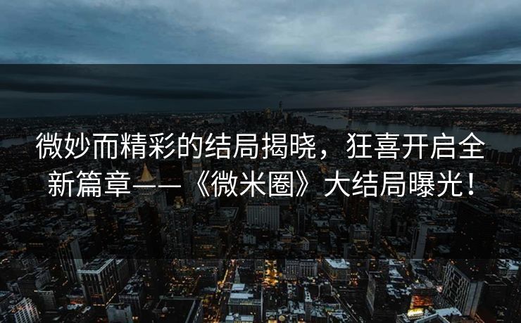 微妙而精彩的结局揭晓，狂喜开启全新篇章——《微米圈》大结局曝光！