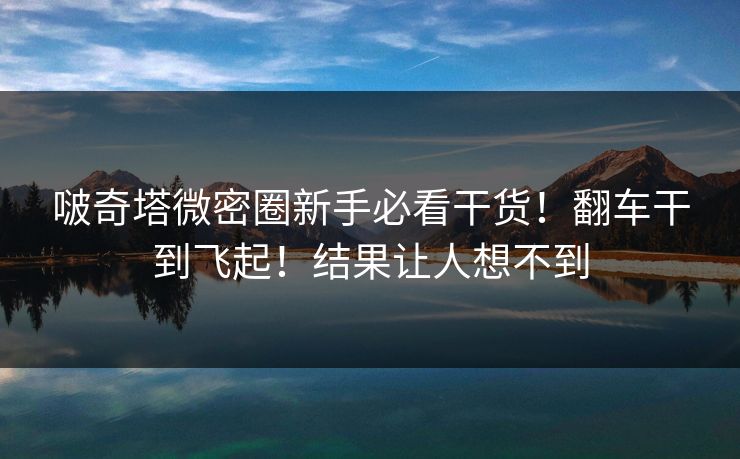 啵奇塔微密圈新手必看干货！翻车干到飞起！结果让人想不到