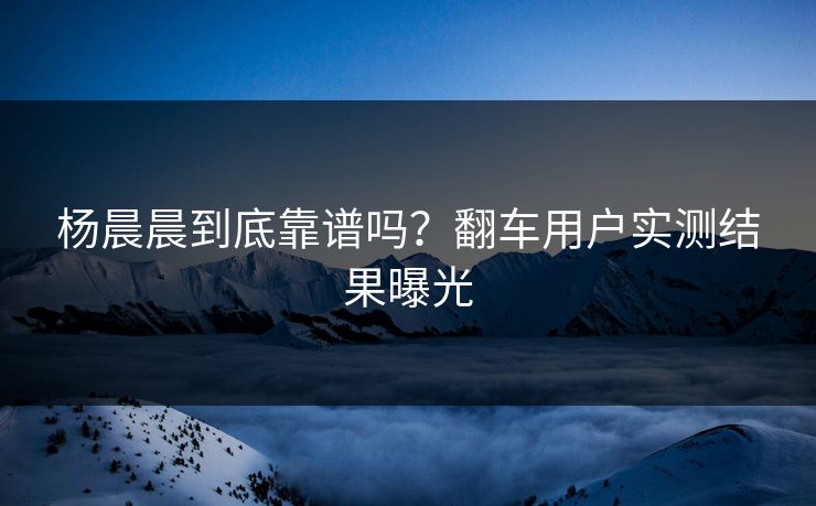 杨晨晨到底靠谱吗？翻车用户实测结果曝光