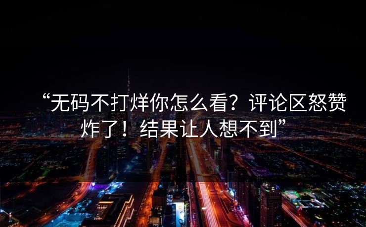 “无码不打烊你怎么看？评论区怒赞炸了！结果让人想不到”