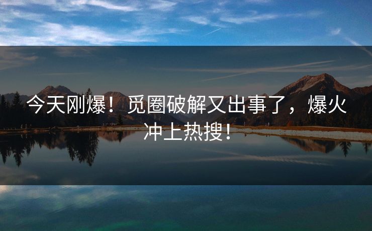 今天刚爆！觅圈破解又出事了，爆火冲上热搜！