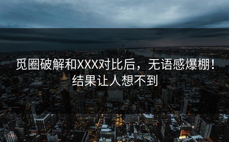 觅圈破解和XXX对比后，无语感爆棚！结果让人想不到