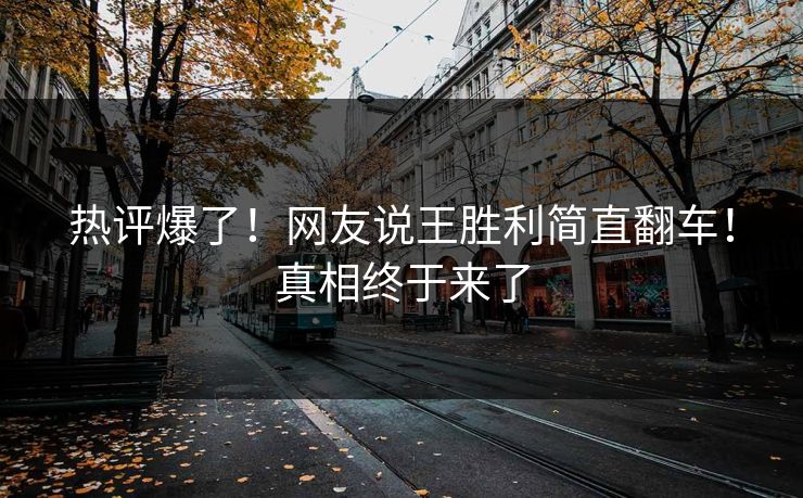热评爆了！网友说王胜利简直翻车！真相终于来了