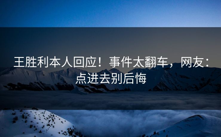 王胜利本人回应！事件太翻车，网友：点进去别后悔