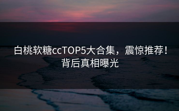 白桃软糖ccTOP5大合集，震惊推荐！背后真相曝光