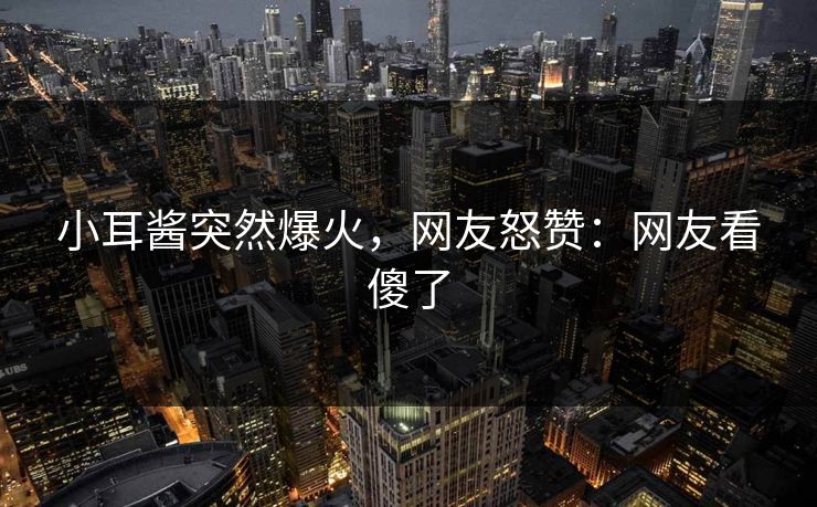 小耳酱突然爆火，网友怒赞：网友看傻了