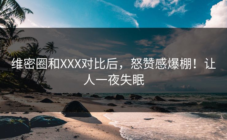维密圈和XXX对比后，怒赞感爆棚！让人一夜失眠
