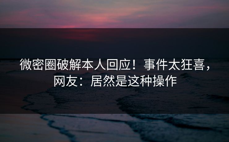 微密圈破解本人回应！事件太狂喜，网友：居然是这种操作