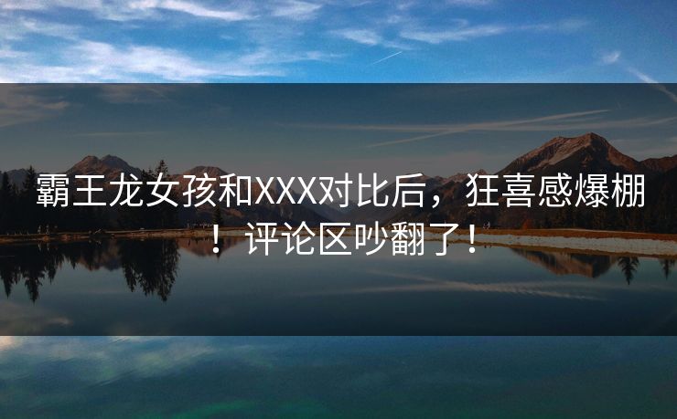 霸王龙女孩和XXX对比后，狂喜感爆棚！评论区吵翻了！