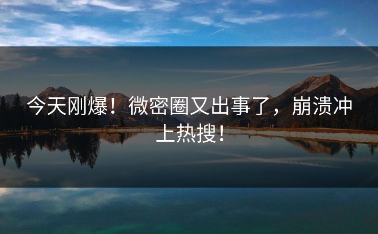 今天刚爆！微密圈又出事了，崩溃冲上热搜！