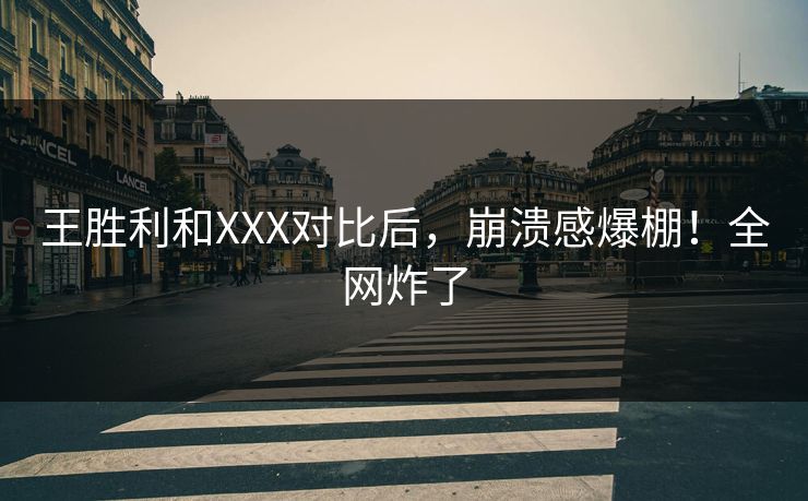 王胜利和XXX对比后，崩溃感爆棚！全网炸了
