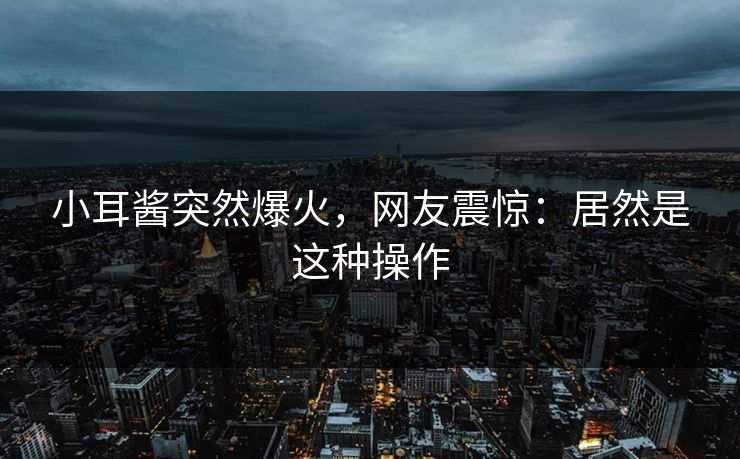 小耳酱突然爆火，网友震惊：居然是这种操作