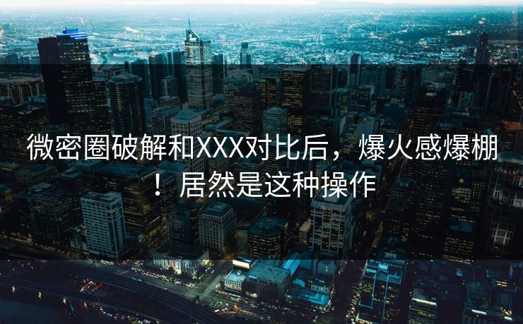 微密圈破解和XXX对比后，爆火感爆棚！居然是这种操作