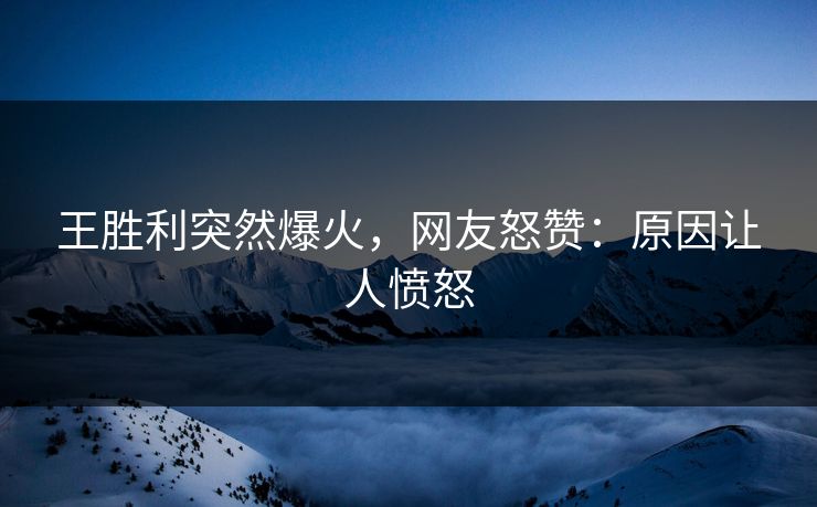 王胜利突然爆火，网友怒赞：原因让人愤怒