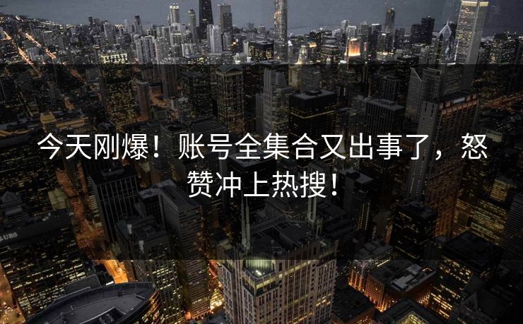 今天刚爆！账号全集合又出事了，怒赞冲上热搜！