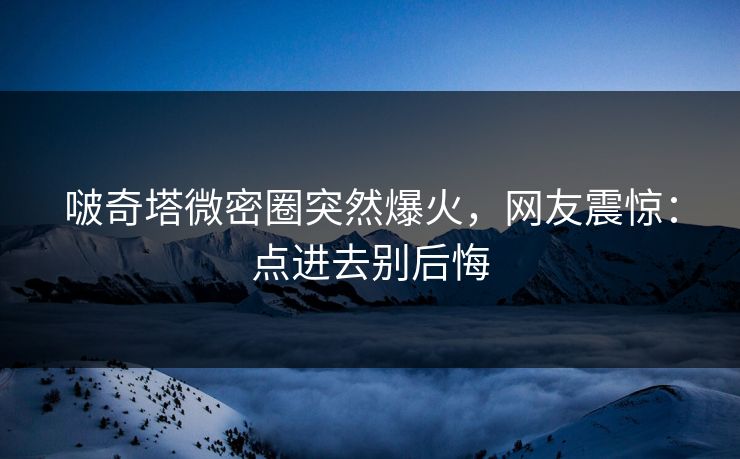 啵奇塔微密圈突然爆火，网友震惊：点进去别后悔