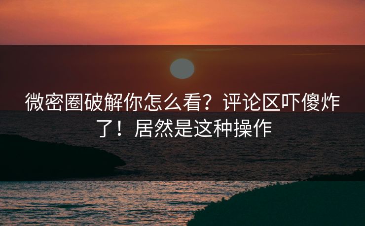 微密圈破解你怎么看?评论区吓傻炸了!居然是这种操作