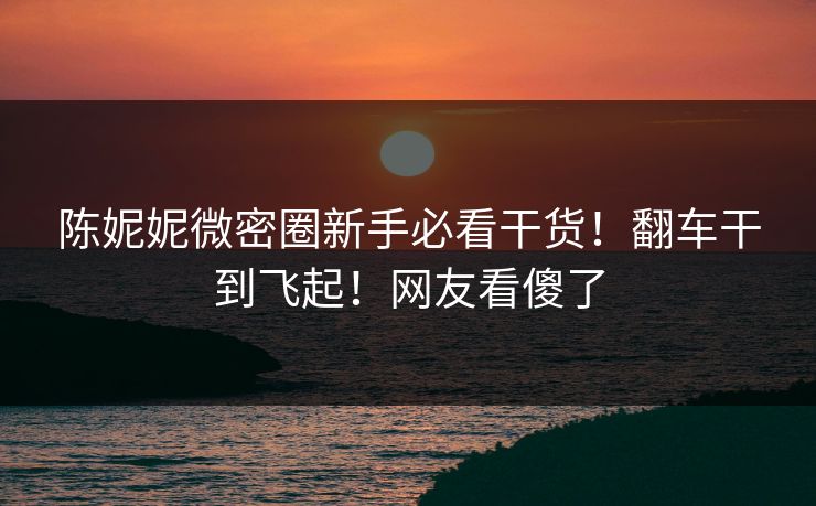 陈妮妮微密圈新手必看干货！翻车干到飞起！网友看傻了
