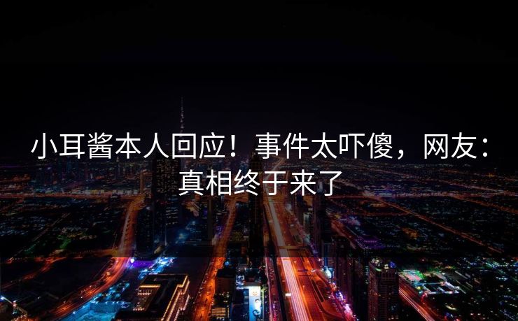 小耳酱本人回应！事件太吓傻，网友：真相终于来了