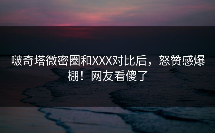 啵奇塔微密圈和XXX对比后，怒赞感爆棚！网友看傻了