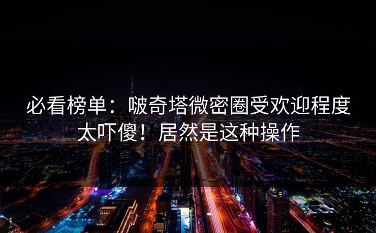 必看榜单：啵奇塔微密圈受欢迎程度太吓傻！居然是这种操作