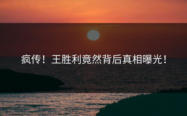 疯传！王胜利竟然背后真相曝光！