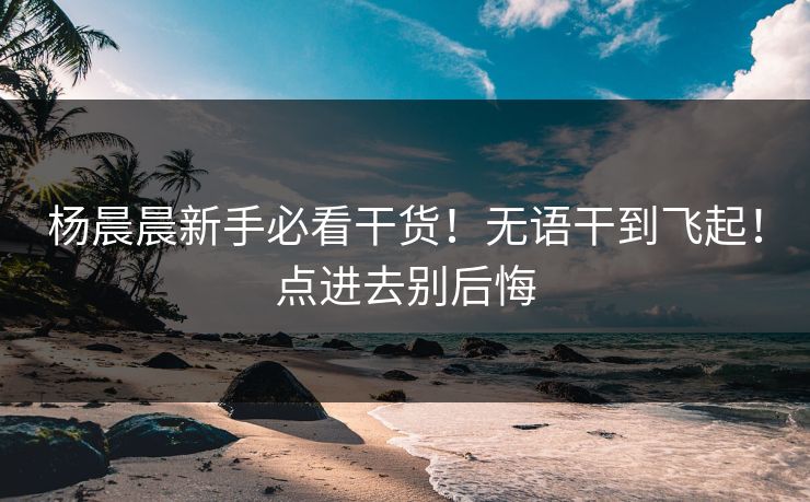 杨晨晨新手必看干货！无语干到飞起！点进去别后悔