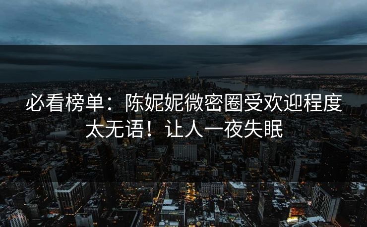 必看榜单：陈妮妮微密圈受欢迎程度太无语！让人一夜失眠
