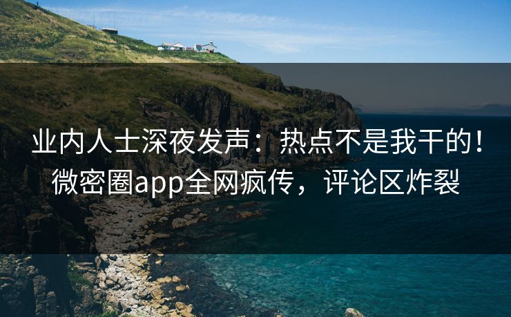 业内人士深夜发声：热点不是我干的！微密圈app全网疯传，评论区炸裂