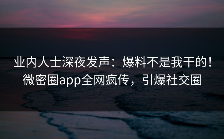 业内人士深夜发声：爆料不是我干的！微密圈app全网疯传，引爆社交圈