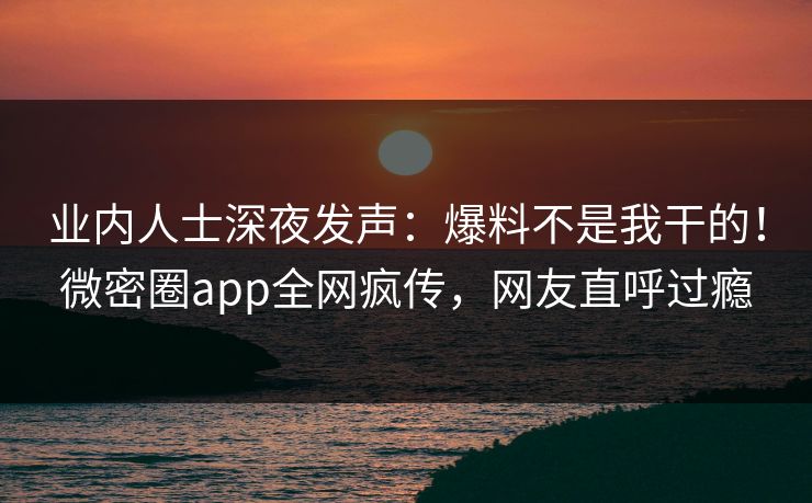 业内人士深夜发声：爆料不是我干的！微密圈app全网疯传，网友直呼过瘾