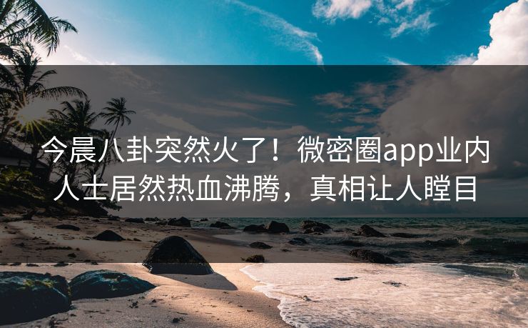 今晨八卦突然火了！微密圈app业内人士居然热血沸腾，真相让人瞠目