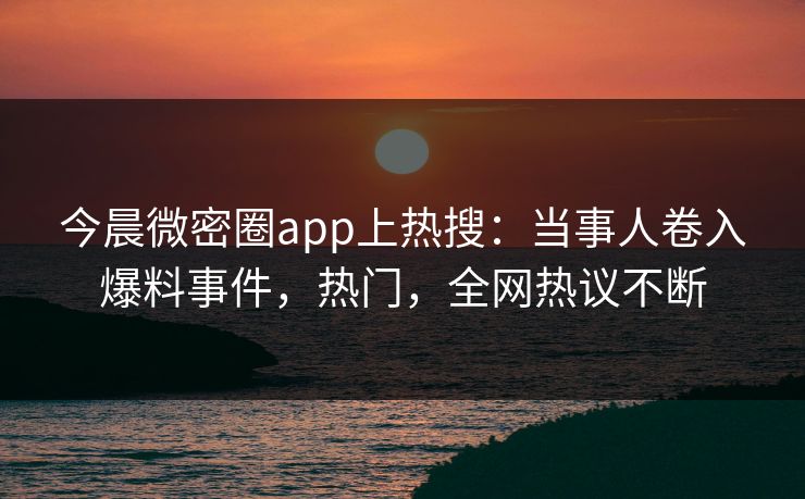 今晨微密圈app上热搜：当事人卷入爆料事件，热门，全网热议不断
