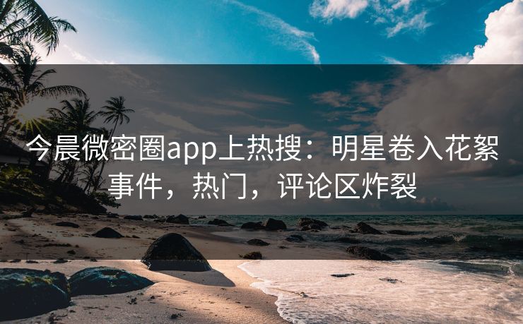 今晨微密圈app上热搜：明星卷入花絮事件，热门，评论区炸裂
